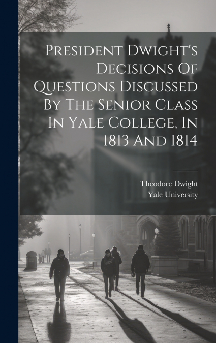 President Dwight’s Decisions Of Questions Discussed By The Senior Class In Yale College, In 1813 And 1814