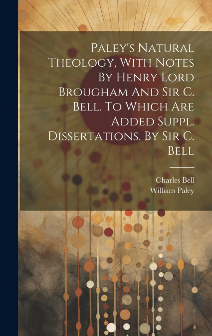 Paley’s Natural Theology, With Notes By Henry Lord Brougham And Sir C. Bell. To Which Are Added Suppl. Dissertations, By Sir C. Bell