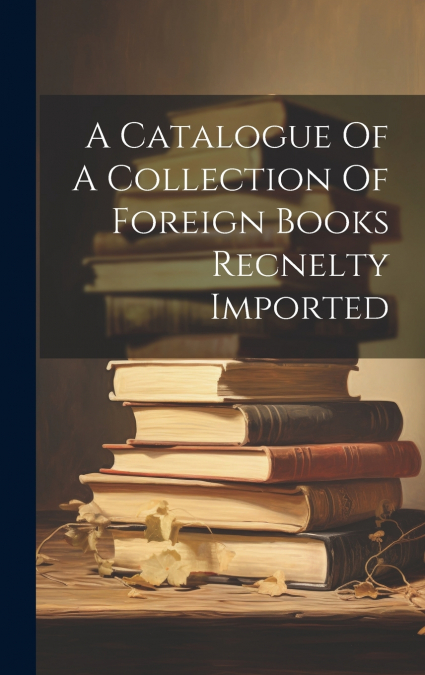 A Catalogue Of A Collection Of Foreign Books Recnelty Imported