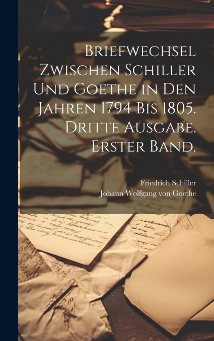 Briefwechsel zwischen Schiller und Goethe in den Jahren 1794 bis 1805. Dritte Ausgabe. Erster Band.