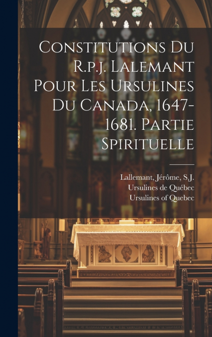 Constitutions Du R.p.j. Lalemant Pour Les Ursulines Du Canada, 1647-1681. Partie Spirituelle