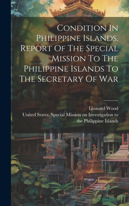 Condition In Philippine Islands. Report Of The Special Mission To The Philippine Islands To The Secretary Of War