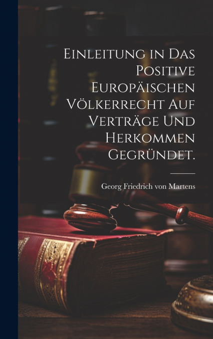 Einleitung in das positive Europäischen Völkerrecht auf Verträge und Herkommen gegründet.