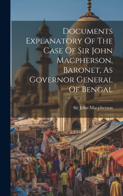 Documents Explanatory Of The Case Of Sir John Macpherson, Baronet, As Governor General Of Bengal