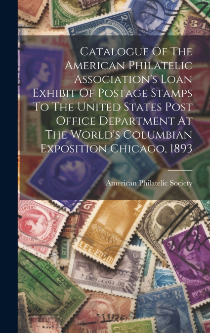 Catalogue Of The American Philatelic Association’s Loan Exhibit Of Postage Stamps To The United States Post Office Department At The World’s Columbian Exposition Chicago, 1893