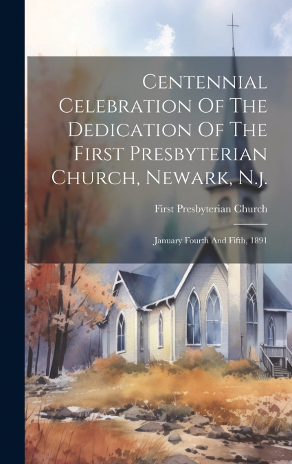 Centennial Celebration Of The Dedication Of The First Presbyterian Church, Newark, N.j.
