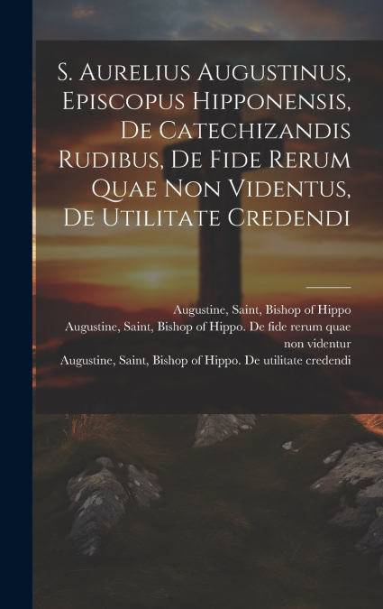 S. Aurelius Augustinus, Episcopus Hipponensis, De Catechizandis Rudibus, De Fide Rerum Quae Non Videntus, De Utilitate Credendi