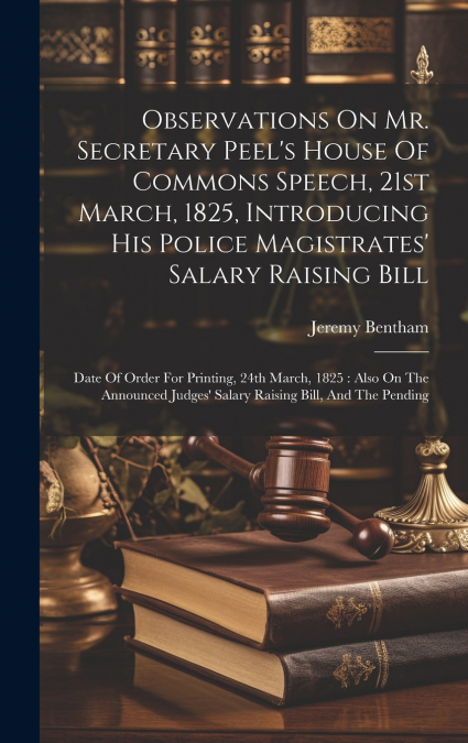 Observations On Mr. Secretary Peel’s House Of Commons Speech, 21st March, 1825, Introducing His Police Magistrates’ Salary Raising Bill