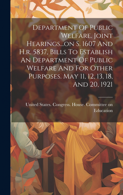 Department Of Public Welfare. Joint Hearings...on S. 1607 And H.r. 5837, Bills To Establish An Department Of Public Welfare And For Other Purposes. May 11, 12, 13, 18, And 20, 1921