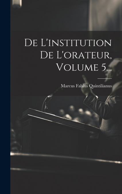 De L’institution De L’orateur, Volume 5...