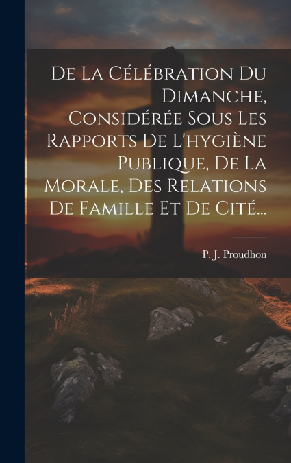 De La Célébration Du Dimanche, Considérée Sous Les Rapports De L’hygiène Publique, De La Morale, Des Relations De Famille Et De Cité...