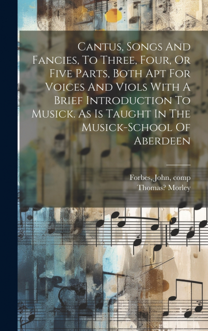 Cantus, Songs And Fancies, To Three, Four, Or Five Parts, Both Apt For Voices And Viols With A Brief Introduction To Musick. As Is Taught In The Musick-school Of Aberdeen