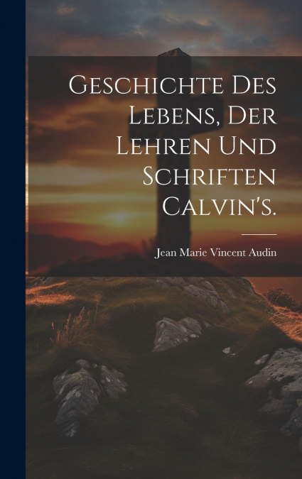 Geschichte des Lebens, der Lehren und Schriften Calvin’s.