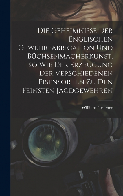 Die Geheimnisse der englischen Gewehrfabrication und Büchsenmacherkunst, so wie der Erzeugung der verschiedenen Eisensorten zu den feinsten Jagdgewehren