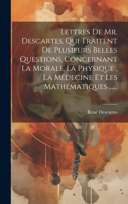 Lettres De Mr. Descartes, Qui Traitent De Plusieurs Belles Questions, Concernant La Morale, La Physique , La Médecine Et Les Mathématiques ......