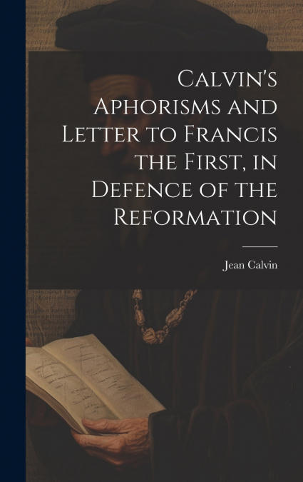 Calvin’s Aphorisms and Letter to Francis the First, in Defence of the Reformation