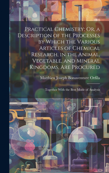 Practical Chemistry; Or, a Description of the Processes by Which the Various Articles of Chemical Research, in the Animal, Vegetable, and Mineral Kingdoms, Are Procured