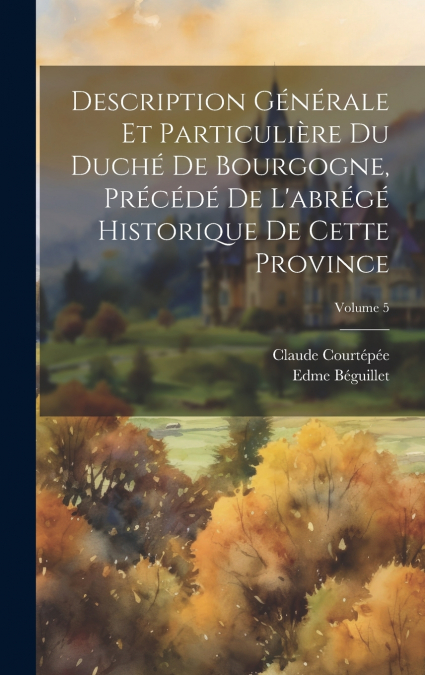 Description Générale Et Particulière Du Duché De Bourgogne, Précédé De L’abrégé Historique De Cette Province; Volume 5