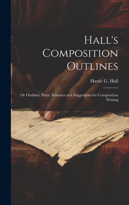 Hall’s Composition Outlines; Or Outlines, Plans, Schemes and Suggestions for Composition Writing