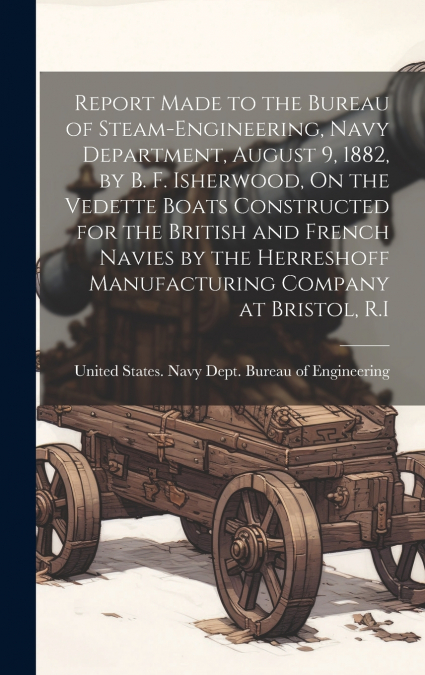 Report Made to the Bureau of Steam-Engineering, Navy Department, August 9, 1882, by B. F. Isherwood, On the Vedette Boats Constructed for the British and French Navies by the Herreshoff Manufacturing 