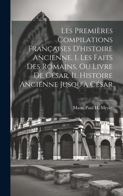 Les Premières Compilations Françaises D’histoire Ancienne. I. Les Faits Des Romains, Ou Livre De César. Ii. Histoire Ancienne Jusqu’à César
