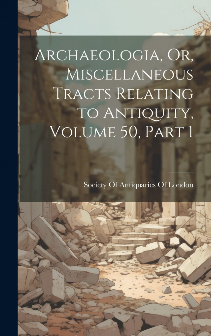 Archaeologia, Or, Miscellaneous Tracts Relating to Antiquity, Volume 50, part 1