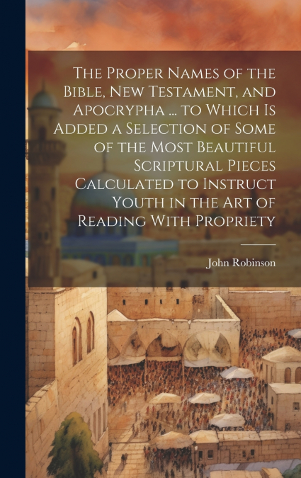 The Proper Names of the Bible, New Testament, and Apocrypha ... to Which Is Added a Selection of Some of the Most Beautiful Scriptural Pieces Calculated to Instruct Youth in the Art of Reading With Pr