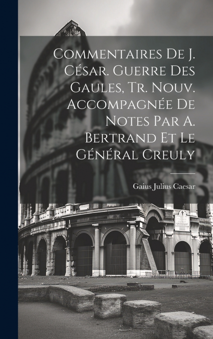 Commentaires De J. César. Guerre Des Gaules, Tr. Nouv. Accompagnée De Notes Par A. Bertrand Et Le Général Creuly