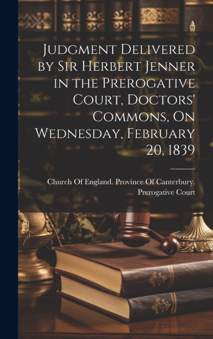 Judgment Delivered by Sir Herbert Jenner in the Prerogative Court, Doctors’ Commons, On Wednesday, February 20, 1839