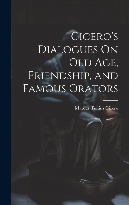 Cicero’s Dialogues On Old Age, Friendship, and Famous Orators
