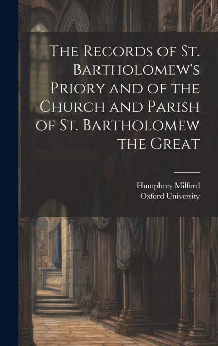 The Records of St. Bartholomew’s Priory and of the Church and Parish of St. Bartholomew the Great