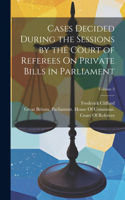 Cases Decided During the Sessions by the Court of Referees On Private Bills in Parliament; Volume 3