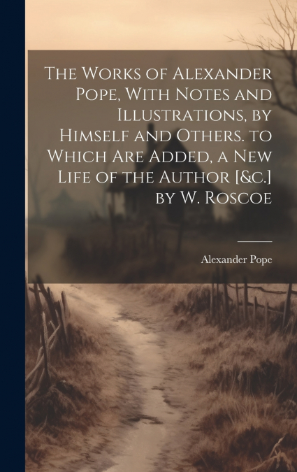 The Works of Alexander Pope, With Notes and Illustrations, by Himself and Others. to Which Are Added, a New Life of the Author [&c.] by W. Roscoe