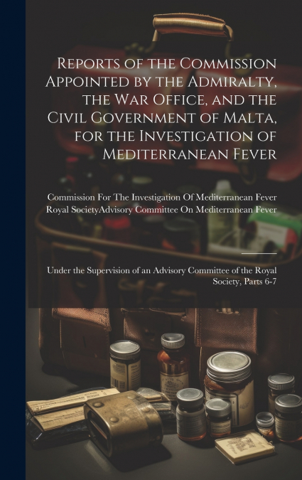 Reports of the Commission Appointed by the Admiralty, the War Office, and the Civil Government of Malta, for the Investigation of Mediterranean Fever