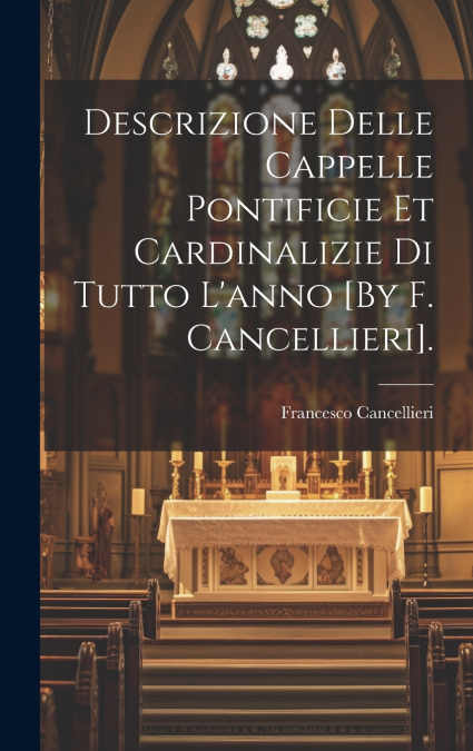 Descrizione Delle Cappelle Pontificie Et Cardinalizie Di Tutto L’anno [By F. Cancellieri].
