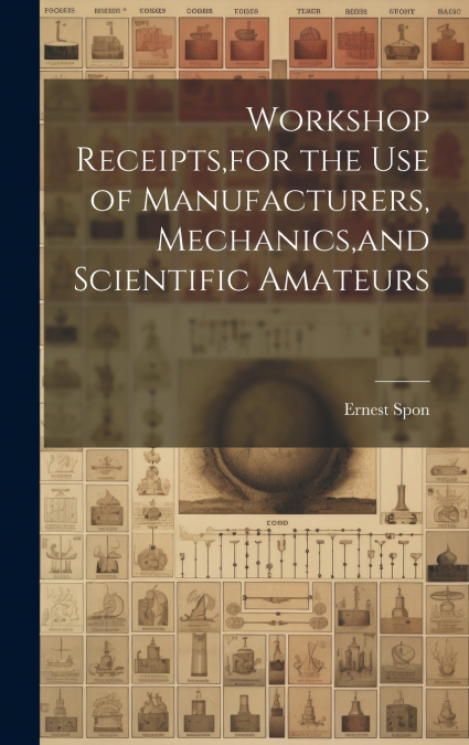 Workshop Receipts,for the Use of Manufacturers, Mechanics,and Scientific Amateurs