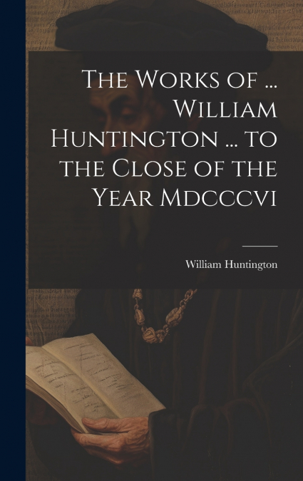 The Works of ... William Huntington ... to the Close of the Year Mdcccvi