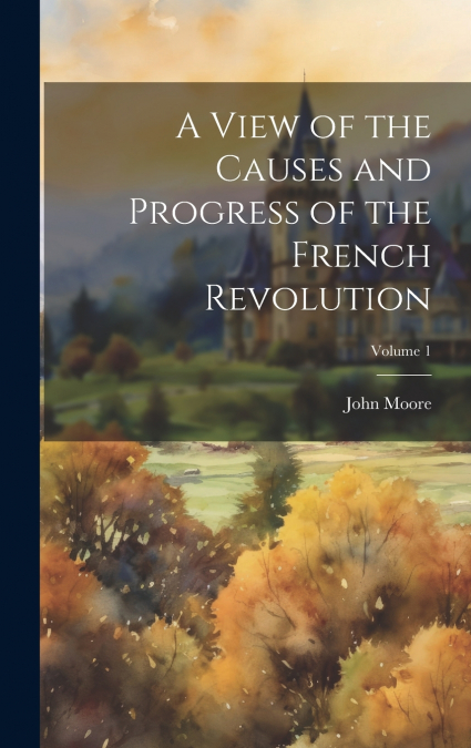 A View of the Causes and Progress of the French Revolution; Volume 1