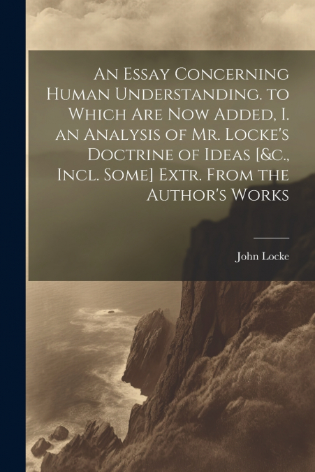 An Essay Concerning Human Understanding. to Which Are Now Added, I. an Analysis of Mr. Locke’s Doctrine of Ideas [&c., Incl. Some] Extr. From the Author’s Works