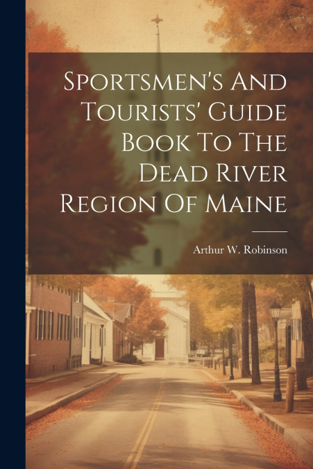 Sportsmen’s And Tourists’ Guide Book To The Dead River Region Of Maine