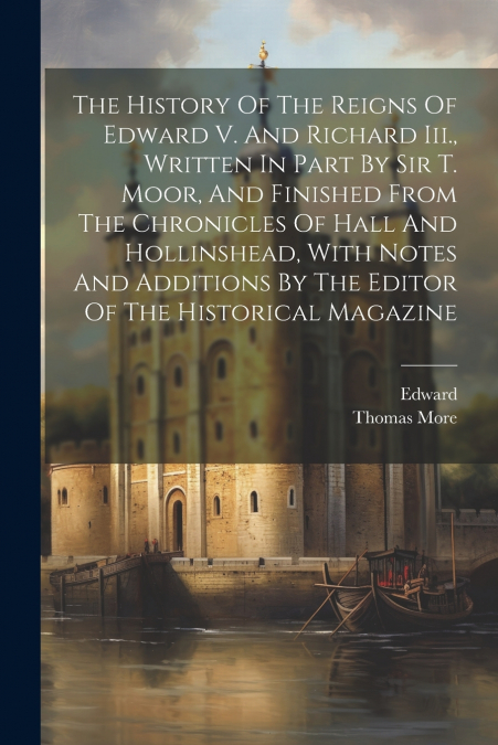 The History Of The Reigns Of Edward V. And Richard Iii., Written In Part By Sir T. Moor, And Finished From The Chronicles Of Hall And Hollinshead, With Notes And Additions By The Editor Of The Histori