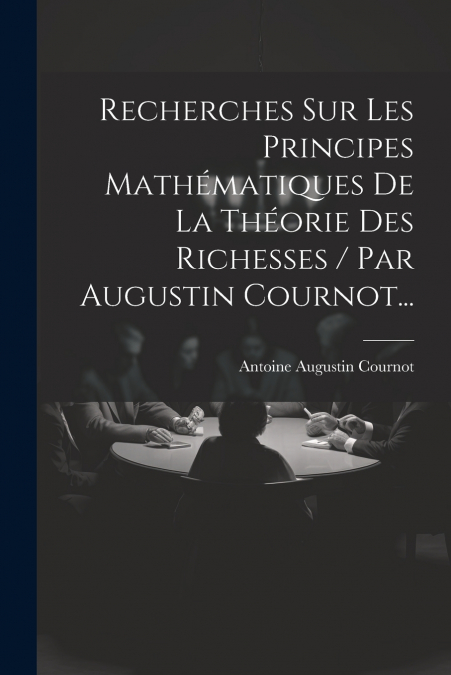Recherches Sur Les Principes Mathématiques De La Théorie Des Richesses / Par Augustin Cournot...