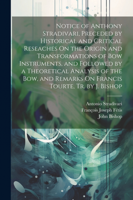 Notice of Anthony Stradivari, Preceded by Historical and Critical Reseaches On the Origin and Transformations of Bow Instruments, and Followed by a Theoretical Analysis of the Bow, and Remarks On Fran