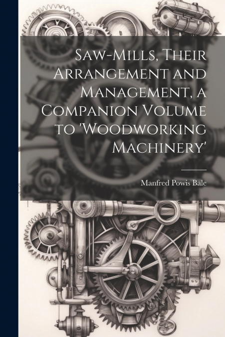 Saw-Mills, Their Arrangement and Management, a Companion Volume to ’woodworking Machinery’
