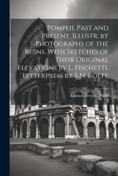 Pompeii, Past and Present, Illustr. by Photographs of the Ruins, With Sketches of Their Original Elevations by L. Fischetti. Letterpress by E.N. Rolfe