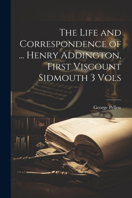 The Life and Correspondence of ... Henry Addington, First Viscount Sidmouth 3 Vols