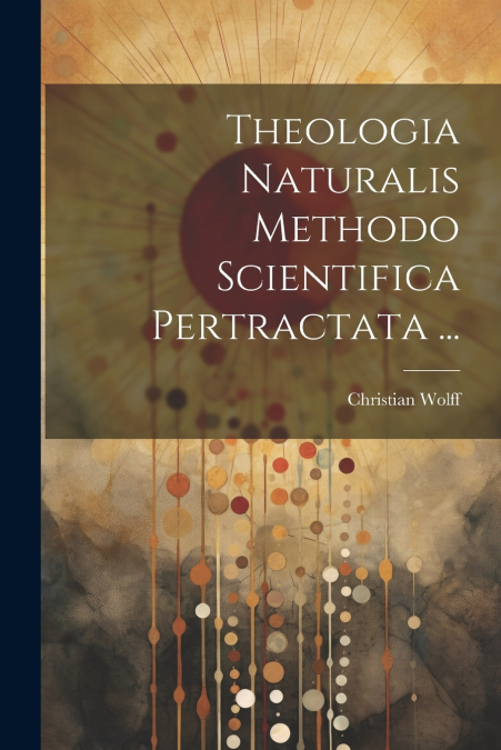 Theologia Naturalis Methodo Scientifica Pertractata ...