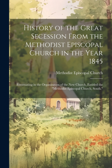 History of the Great Secession From the Methodist Episcopal Church in the Year 1845