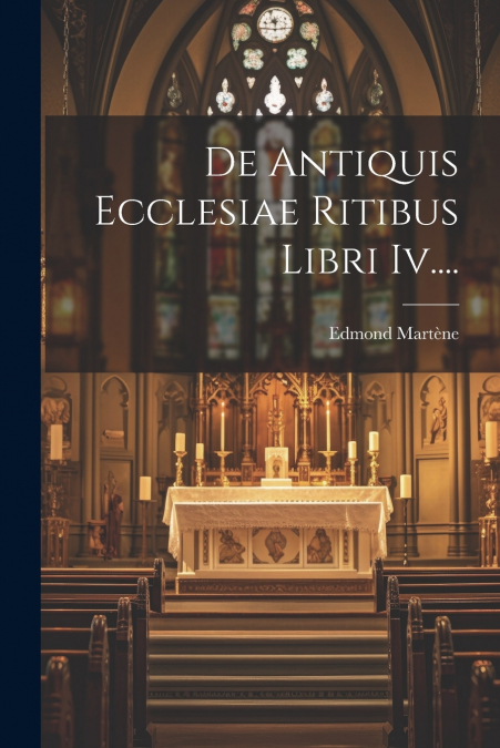 De Antiquis Ecclesiae Ritibus Libri Iv....