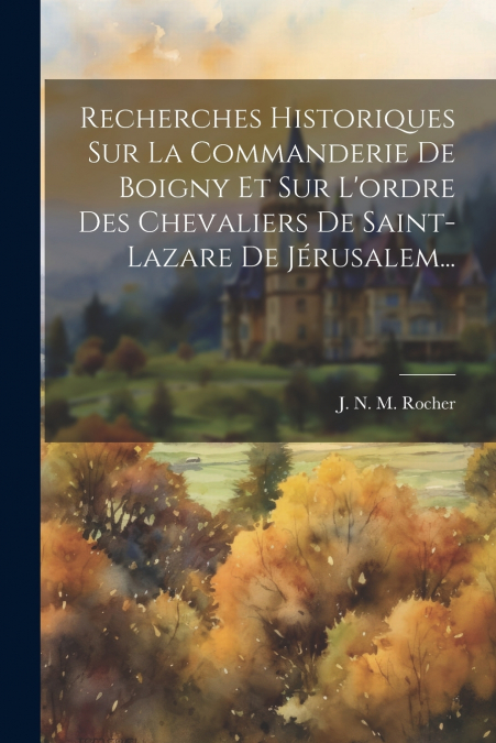 Recherches Historiques Sur La Commanderie De Boigny Et Sur L’ordre Des Chevaliers De Saint-lazare De Jérusalem...